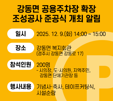 강동면 공용주차장 확장 조성공사 준공식 개최 알림 
  ∙ 일    시 : 2025. 12. 9.(화) 14:00 ~ 15:00
   ∙ 장    소 : 강동면 복지회관(경주시 강동면 강동로 17)
   ∙ 참석인원 : 200명
     - 시의장, 도·시의원, 지역주민, 강동면 단체기관장 등
   ∙ 행사내용 : 기념사‧축사, 테이프커팅식, 시설순람