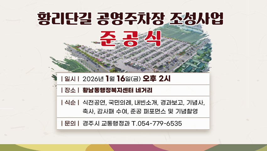 황리단길 공영주차장 조성사업 준공식
일시 : 2026년 1월 16일(금) 오후 2시
장소 : 황남동행정복지센터 네거리
내용 : 식전공연, 국민의례, 내빈소개, 경과보고, 기념사, 축사, 감사패 수여, 준공 퍼포먼스 및 기념촬영
문의 : 경주시 교통행정과 T 054-779-6535