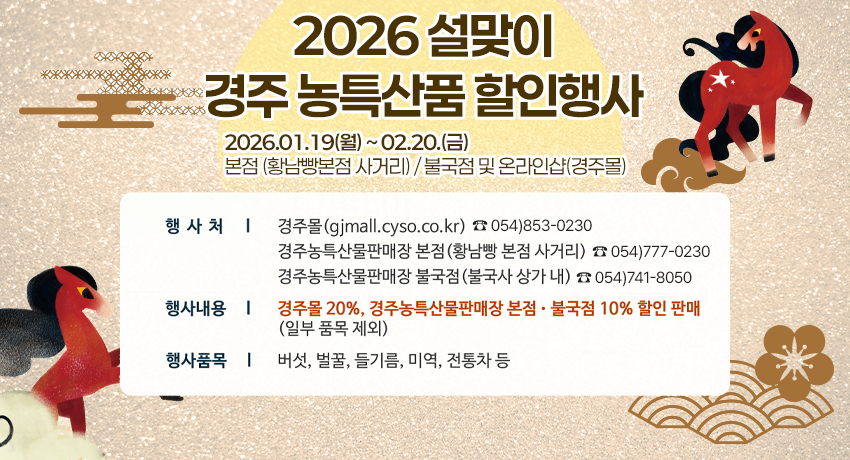 2026 설맞이 경주 농특산품 할인행사 | 2026.01.19.(월) ~ 02.20.(금) | 본점 (황남빵 본점 사거리) / 불국점 및 온라인샵(경주몰) | 행사처 | 경주몰(gjmall.cyso.co.kr) ☎ 054)853-0230 | 경주농특산물판매장 본점(황남빵 본점 사거리) ☎ 054)777-0230 | 경주농특산물판매장 불국점(불국사 상가 내) ☎ 054)741-8050 | 행사내용 | 경주몰 20%, 경주농특산물판매장 본점·불국점 10% 할인 판매 (일부 품목 제외) | 행사품목 | 버섯, 벌꿀, 들기름, 미역, 전통차 등