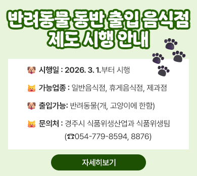 [반려동물 동반 출입 음식점 제도 시행 안내]
• 시행일 : 2026. 3. 1.부터 시행
• 가능업종 : 일반음식점, 휴게음식점, 제과점
• 출입가능: 반려동물(개, 고양이에 한함)
• 문의처 : 경주시 식품위생산업과 식품위생팀(☎054-779-8594, 8876)
(자세히보기)