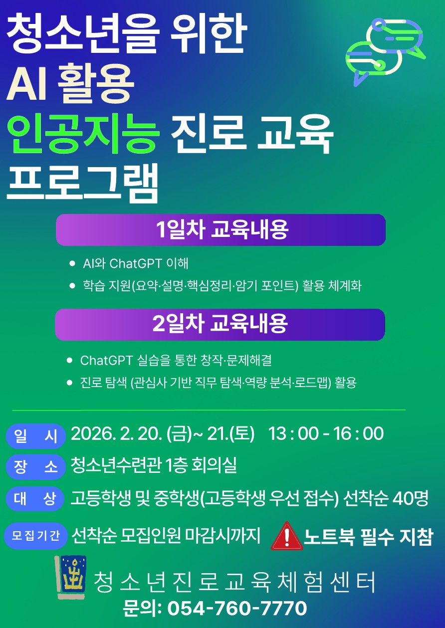 청소년을 위한 / AI 활용 / 인공지능 진로 교육 프로그램 / 1일차 교육내용 / • AI와 ChatGPT 이해 / • 학습 지원(요약·설명·핵심정리·암기 포인트) 활용 체계화 / 2일차 교육내용 / • ChatGPT 실습을 통한 창작·문제해결 / • 진로 탐색 (관심사 기반 직무 탐색·역량 분석·로드맵) 활용 / 일 시 2026. 2. 20. (금)~ 21.(토) 13 : 00 - 16 : 00 / 장 소 청소년수련관 1층 회의실 / 대 상 고등학생 및 중학생(고등학생 우선 접수) 선착순 40명 / 모집기간 선착순 모집인원 마감시까지 / 노트북 필수 지참 / 청 소 년 진 로 교 육 체 험 센 터 / 문의: 054-760-7770