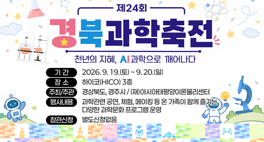 제24회 경북과학축전 천년의 지혜, AI과학으로 깨어나다 - 기간 : 2026. 9. 19.(토) ~ 9. 20.(일) / 장소 : 하이코(HICO) 3층 / 주최주관 : 경상북도, 경주시 / (재)아시아태평양이론물리센터 / 행사내용 : 과학관련 공연, 체험, 메이킹 등 온 가족이 함께 즐기는 다양한 과학문화 프로그램 운영 / 참관신청 : 별도신청없음