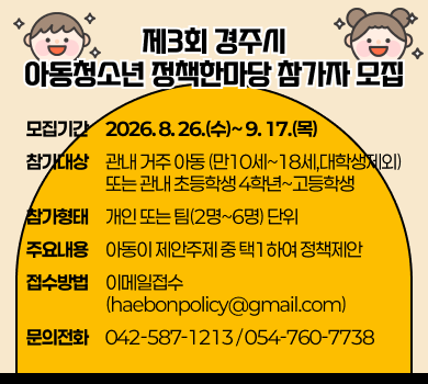 제3회 경주시 아동청소년 정책한마당 참가자 모집 - 모집기간 : 2026. 8. 26.(수)~ 9. 17.(목) - 참가대상 : 관내 거주 아동(만10세~18세,대학생제외) 또는 관내 초등학생 4학년~고등학생 - 참가형태 : 개인 또는 팀(2명~6명) 단위 - 주요내용 : 아동이 제안주제 중 택1하여 정책제안- 접수방법 : 이메일(haebonpolicy@gmail.com)접수 - 문의전화 : 042-587-1213 / 054-760-7738

자세히보기